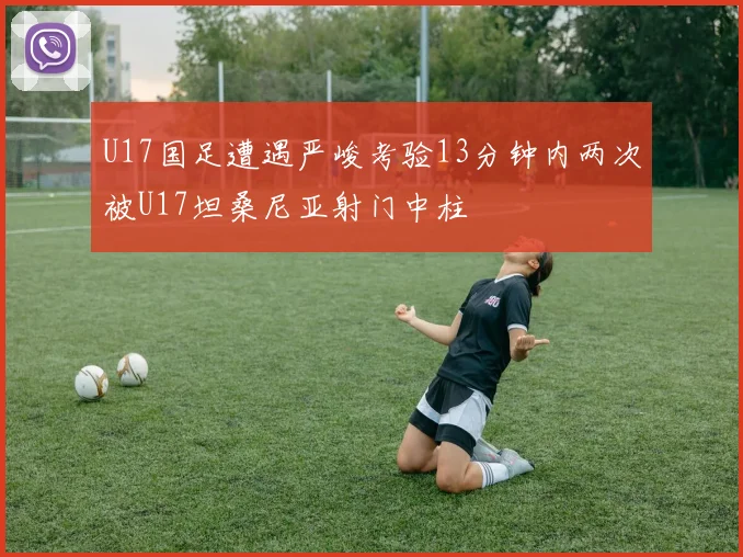 U17国足遭遇严峻考验13分钟内两次被U17坦桑尼亚射门中柱