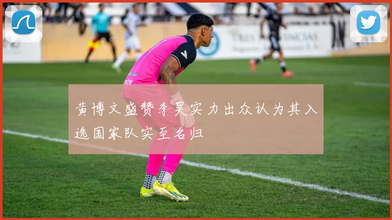 黄博文盛赞李昊实力出众认为其入选国家队实至名归