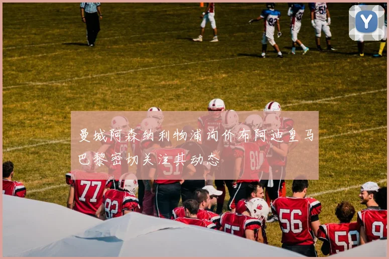 曼城阿森纳利物浦询价布阿迪皇马巴黎密切关注其动态