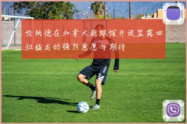 伦纳德在加拿大新球馆开设显露回归猛龙的强烈意愿与期待