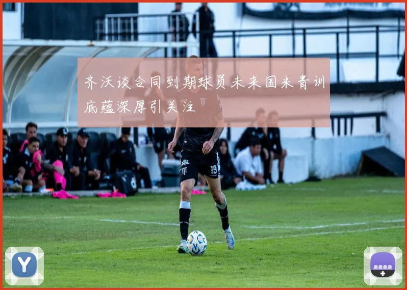 齐沃谈合同到期球员未来国米青训底蕴深厚引关注