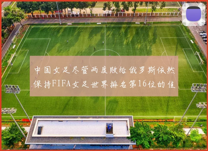 中国女足尽管两度败给俄罗斯依然保持FIFA女足世界排名第16位的佳绩