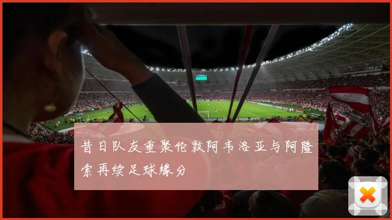 昔日队友重聚伦敦阿韦洛亚与阿隆索再续足球缘分