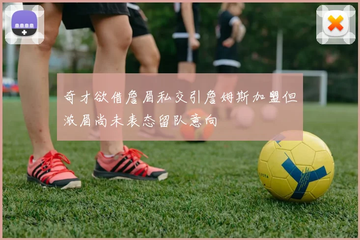奇才欲借詹眉私交引詹姆斯加盟但浓眉尚未表态留队意向