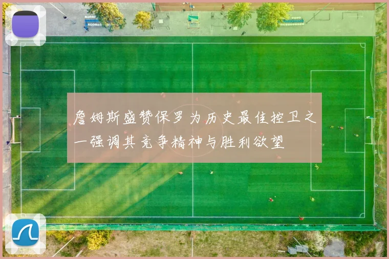 詹姆斯盛赞保罗为历史最佳控卫之一强调其竞争精神与胜利欲望