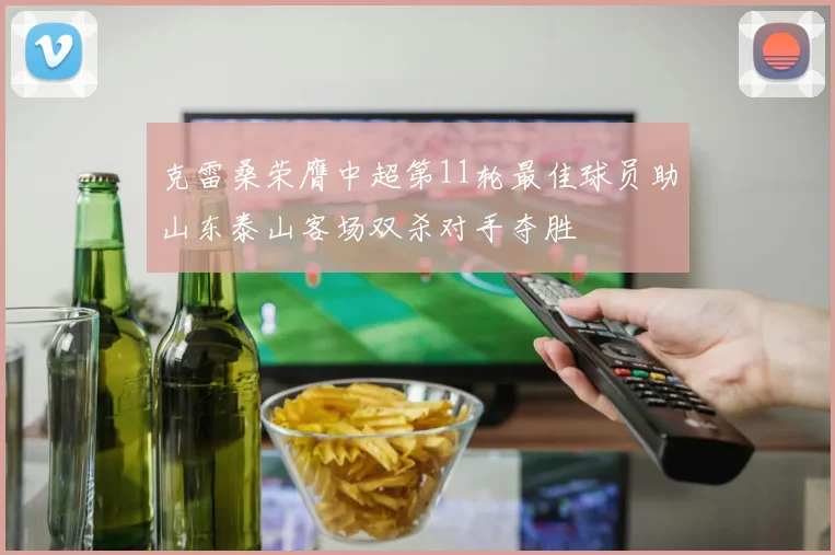 克雷桑荣膺中超第11轮最佳球员助山东泰山客场双杀对手夺胜