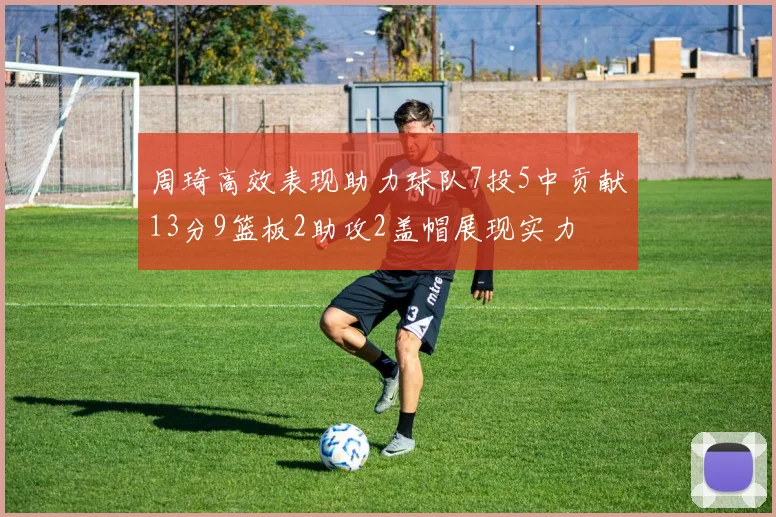 周琦高效表现助力球队7投5中贡献13分9篮板2助攻2盖帽展现实力