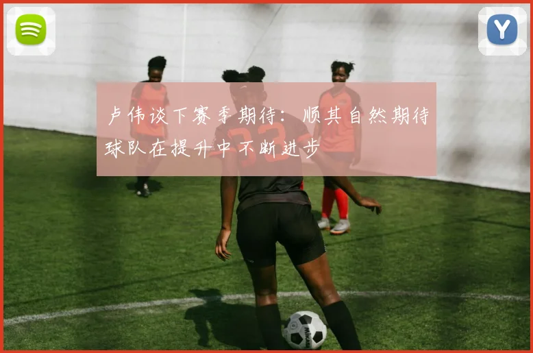 卢伟谈下赛季期待：顺其自然期待球队在提升中不断进步