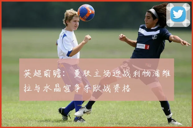 英超前瞻：曼联主场迎战利物浦维拉与水晶宫争夺欧战资格