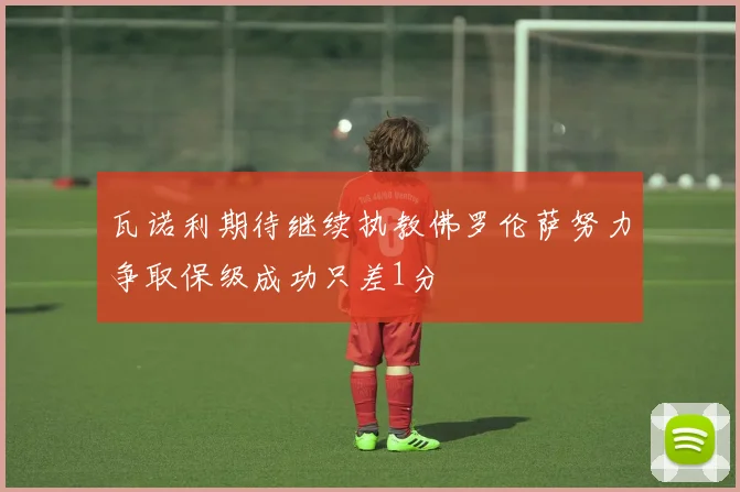 瓦诺利期待继续执教佛罗伦萨努力争取保级成功只差1分