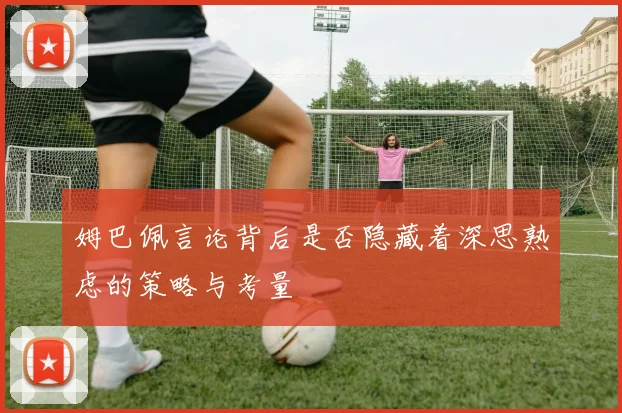 姆巴佩言论背后是否隐藏着深思熟虑的策略与考量