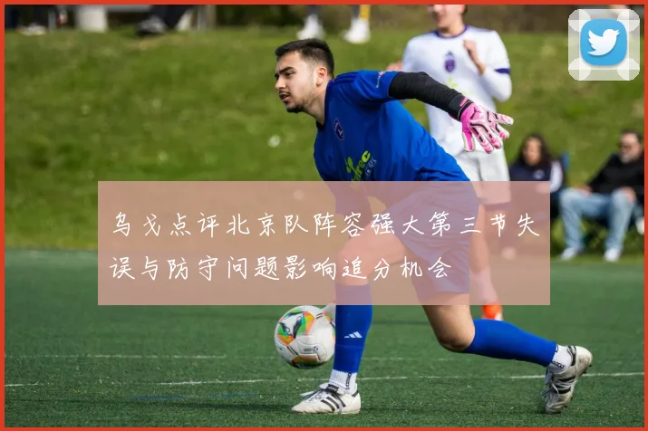 乌戈点评北京队阵容强大第三节失误与防守问题影响追分机会