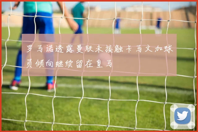 罗马诺透露曼联未接触卡马文加球员倾向继续留在皇马