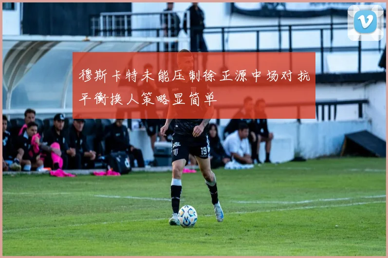 穆斯卡特未能压制徐正源中场对抗平衡换人策略显简单