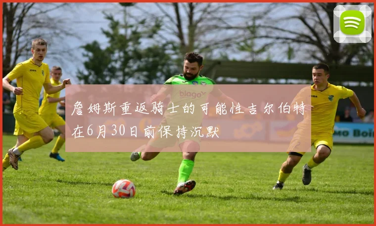 詹姆斯重返骑士的可能性吉尔伯特在6月30日前保持沉默