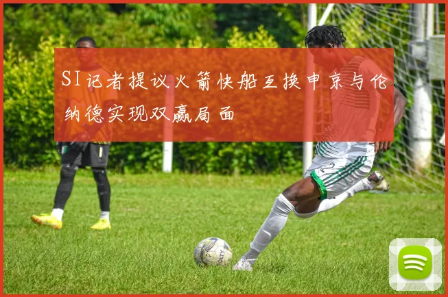 SI记者提议火箭快船互换申京与伦纳德实现双赢局面
