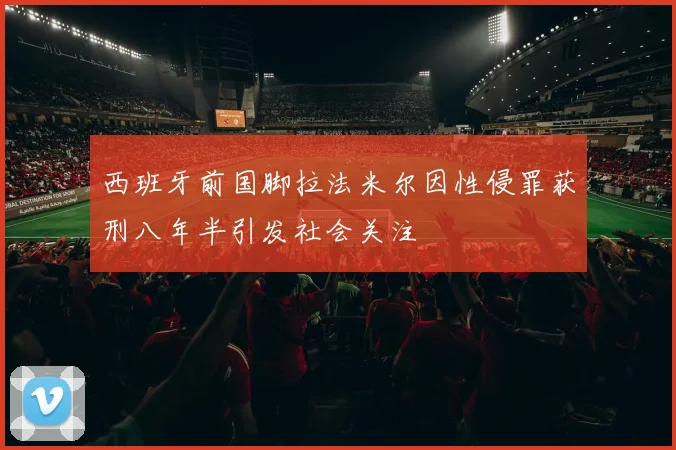 西班牙前国脚拉法米尔因性侵罪获刑八年半引发社会关注