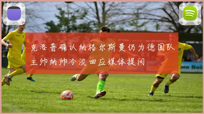 克洛普确认纳格尔斯曼仍为德国队主帅纳帅冷淡回应媒体提问