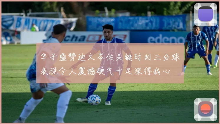 华子盛赞迪文岑佐关键时刻三分球表现令人震撼硬气十足深得我心