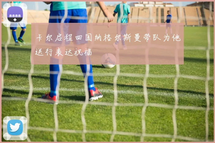 卡尔启程回国纳格尔斯曼带队为他送行表达祝福