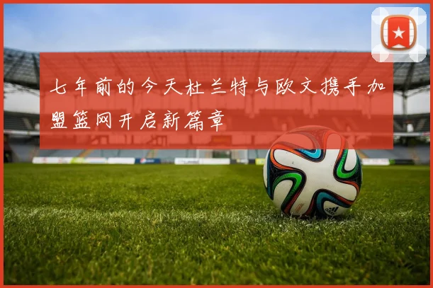 七年前的今天杜兰特与欧文携手加盟篮网开启新篇章
